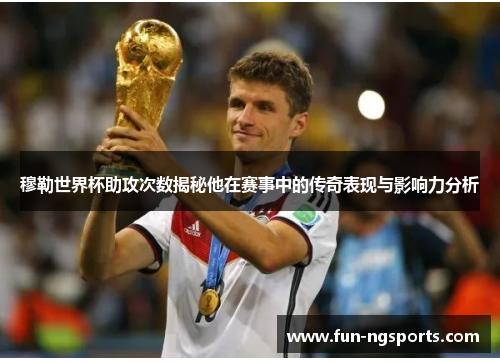 穆勒世界杯助攻次数揭秘他在赛事中的传奇表现与影响力分析