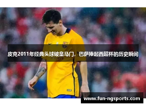 皮克2011年经典头球破皇马门，巴萨捧起西超杯的历史瞬间