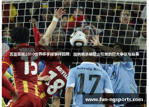 苏亚雷斯2010世界杯手球事件回顾：加纳绝杀被阻止引发的巨大争议与后果