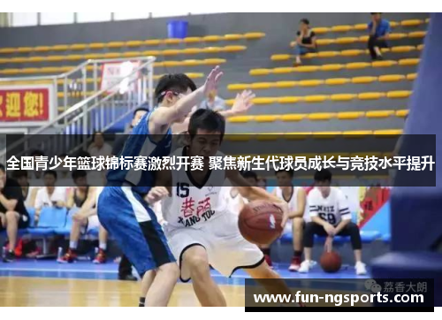 全国青少年篮球锦标赛激烈开赛 聚焦新生代球员成长与竞技水平提升