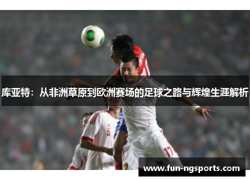 库亚特：从非洲草原到欧洲赛场的足球之路与辉煌生涯解析