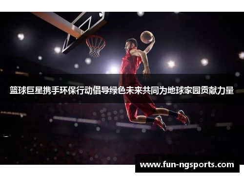 篮球巨星携手环保行动倡导绿色未来共同为地球家园贡献力量