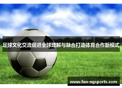 足球文化交流促进全球理解与融合打造体育合作新模式