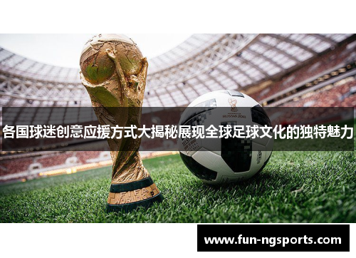 各国球迷创意应援方式大揭秘展现全球足球文化的独特魅力