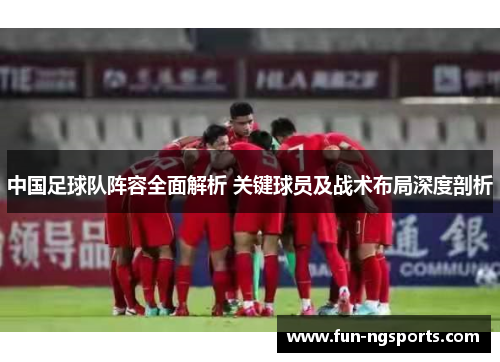 中国足球队阵容全面解析 关键球员及战术布局深度剖析