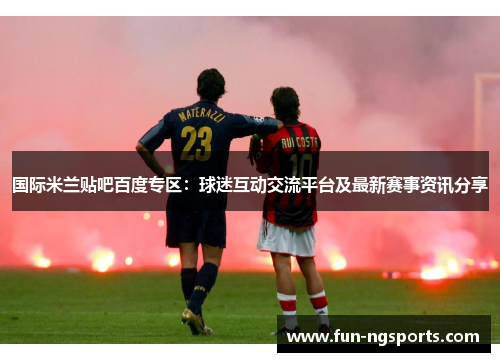 国际米兰贴吧百度专区：球迷互动交流平台及最新赛事资讯分享