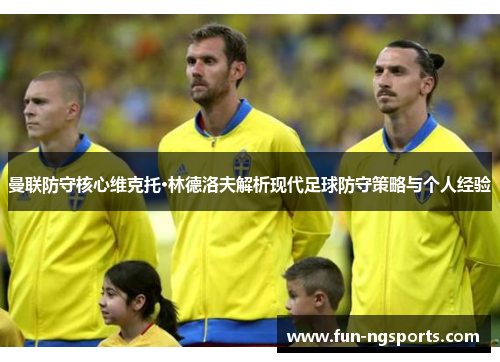 曼联防守核心维克托·林德洛夫解析现代足球防守策略与个人经验
