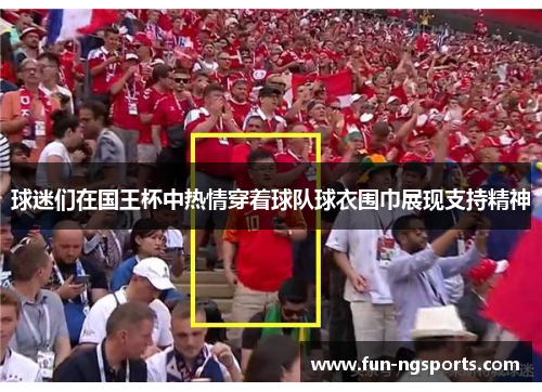 球迷们在国王杯中热情穿着球队球衣围巾展现支持精神