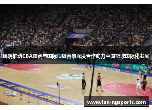 姚明推动CBA联赛与国际顶级赛事深度合作助力中国篮球国际化发展