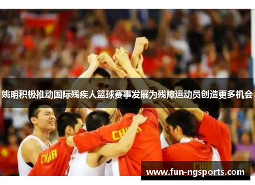 姚明积极推动国际残疾人篮球赛事发展为残障运动员创造更多机会