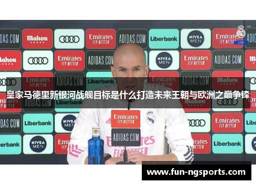 皇家马德里新银河战舰目标是什么打造未来王朝与欧洲之巅争锋