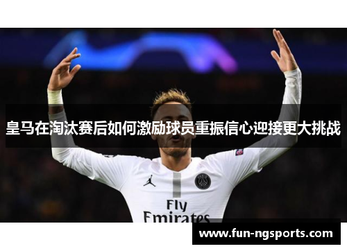 皇马在淘汰赛后如何激励球员重振信心迎接更大挑战