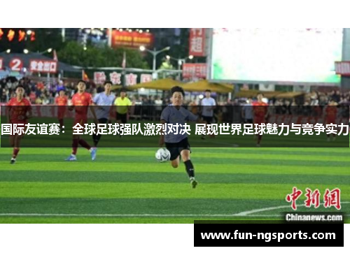 国际友谊赛：全球足球强队激烈对决 展现世界足球魅力与竞争实力