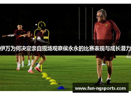 伊万为何决定亲自现场观察侯永永的比赛表现与成长潜力