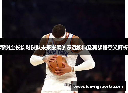 穆谢奎长约对球队未来发展的深远影响及其战略意义解析