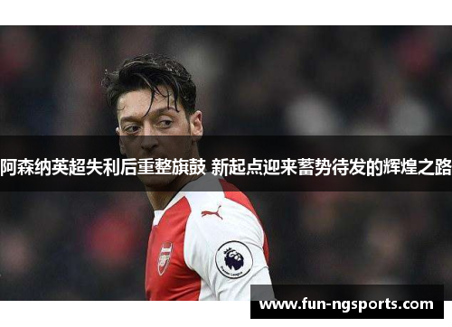 阿森纳英超失利后重整旗鼓 新起点迎来蓄势待发的辉煌之路