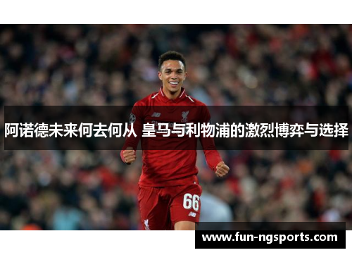 阿诺德未来何去何从 皇马与利物浦的激烈博弈与选择